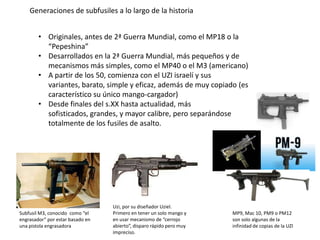 Generaciones de subfusiles a lo largo de la historia


        • Originales, antes de 2ª Guerra Mundial, como el MP18 o la
          “Pepeshina”
        • Desarrollados en la 2ª Guerra Mundial, más pequeños y de
          mecanismos más simples, como el MP40 o el M3 (americano)
        • A partir de los 50, comienza con el UZI israelí y sus
          variantes, barato, simple y eficaz, además de muy copiado (es
          característico su único mango-cargador)
        • Desde finales del s.XX hasta actualidad, más
          sofisticados, grandes, y mayor calibre, pero separándose
          totalmente de los fusiles de asalto.




                                  Uzi, por su diseñador Uziel.
Subfusil M3, conocido como “el    Primero en tener un solo mango y    MP9, Mac 10, PM9 o PM12
engrasador” por estar basado en   en usar mecanismo de “cerrojo       son solo algunas de la
una pistola engrasadora           abierto”, disparo rápido pero muy   infinidad de copias de la UZI
                                  impreciso.
 