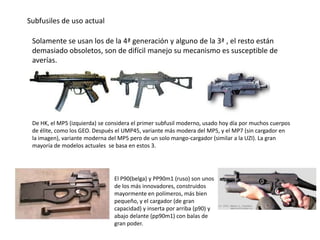 Subfusiles de uso actual

 Solamente se usan los de la 4ª generación y alguno de la 3ª , el resto están
 demasiado obsoletos, son de difícil manejo su mecanismo es susceptible de
 averías.




 De HK, el MP5 (izquierda) se considera el primer subfusil moderno, usado hoy día por muchos cuerpos
 de élite, como los GEO. Después el UMP45, variante más modera del MP5, y el MP7 (sin cargador en
 la imagen), variante moderna del MP5 pero de un solo mango-cargador (similar a la UZI). La gran
 mayoría de modelos actuales se basa en estos 3.




                                El P90(belga) y PP90m1 (ruso) son unos
                                de los más innovadores, construidos
                                mayormente en polímeros, más bien
                                pequeño, y el cargador (de gran
                                capacidad) y inserta por arriba (p90) y
                                abajo delante (pp90m1) con balas de
                                gran poder.
 