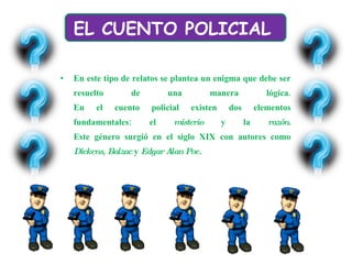 En este tipo de relatos se plantea un enigma que debe ser resuelto de una manera lógica. En el cuento policial existen dos elementos fundamentales: el  misterio  y la  razón . Este género surgió en el siglo XIX con autores como  Dickens ,  Balzac  y  Edgar Alan Poe.  EL CUENTO POLICIAL  