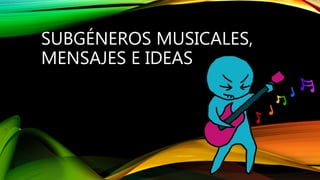 SUBGÉNEROS MUSICALES,
MENSAJES E IDEAS
 