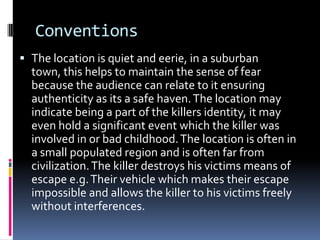 Conventions
 The location is quiet and eerie, in a suburban
town, this helps to maintain the sense of fear
because the audience can relate to it ensuring

authenticity as its a safe haven. The location may
indicate being a part of the killers identity, it may
even hold a significant event which the killer was
involved in or bad childhood. The location is often in
a small populated region and is often far from
civilization. The killer destroys his victims means of
escape e.g. Their vehicle which makes their escape
impossible and allows the killer to his victims freely
without interferences.

 