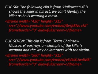CLIP SIX: The following clip is from ‘Halloween 4’ is
shows the killer in his act, we can’t identify the
killer as he is wearing a mask.
<iframe width="420" height="315"
src="//www.youtube.com/embed/8vtjt8Ns-cM"
frameborder="0" allowfullscreen></iframe>
CLIP SEVEN: This clip is from ‘Texas Chainsaw
Massacre’ portrays an example of the killer’s
weapon and the way he interacts with the victim.
<iframe width="560" height="315"
src="//www.youtube.com/embed/vLVklKUw4M8"
frameborder="0" allowfullscreen></iframe>

 