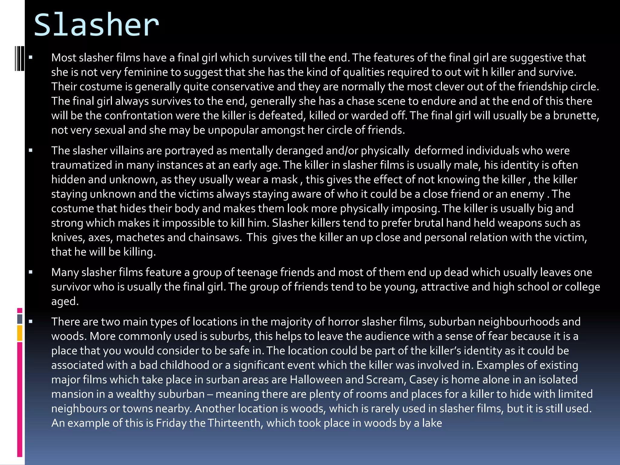 Slasher


Most slasher films have a final girl which survives till the end. The features of the final girl are suggestive that
she is not very feminine to suggest that she has the kind of qualities required to out wit h killer and survive.
Their costume is generally quite conservative and they are normally the most clever out of the friendship circle.
The final girl always survives to the end, generally she has a chase scene to endure and at the end of this there
will be the confrontation were the killer is defeated, killed or warded off. The final girl will usually be a brunette,
not very sexual and she may be unpopular amongst her circle of friends.



The slasher villains are portrayed as mentally deranged and/or physically deformed individuals who were
traumatized in many instances at an early age. The killer in slasher films is usually male, his identity is often
hidden and unknown, as they usually wear a mask , this gives the effect of not knowing the killer , the killer
staying unknown and the victims always staying aware of who it could be a close friend or an enemy . The
costume that hides their body and makes them look more physically imposing. The killer is usually big and
strong which makes it impossible to kill him. Slasher killers tend to prefer brutal hand held weapons such as
knives, axes, machetes and chainsaws. This gives the killer an up close and personal relation with the victim,
that he will be killing.



Many slasher films feature a group of teenage friends and most of them end up dead which usually leaves one
survivor who is usually the final girl. The group of friends tend to be young, attractive and high school or college
aged.



There are two main types of locations in the majority of horror slasher films, suburban neighbourhoods and
woods. More commonly used is suburbs, this helps to leave the audience with a sense of fear because it is a
place that you would consider to be safe in. The location could be part of the killer’s identity as it could be
associated with a bad childhood or a significant event which the killer was involved in. Examples of existing
major films which take place in surban areas are Halloween and Scream, Casey is home alone in an isolated
mansion in a wealthy suburban – meaning there are plenty of rooms and places for a killer to hide with limited
neighbours or towns nearby. Another location is woods, which is rarely used in slasher films, but it is still used.
An example of this is Friday the Thirteenth, which took place in woods by a lake

 