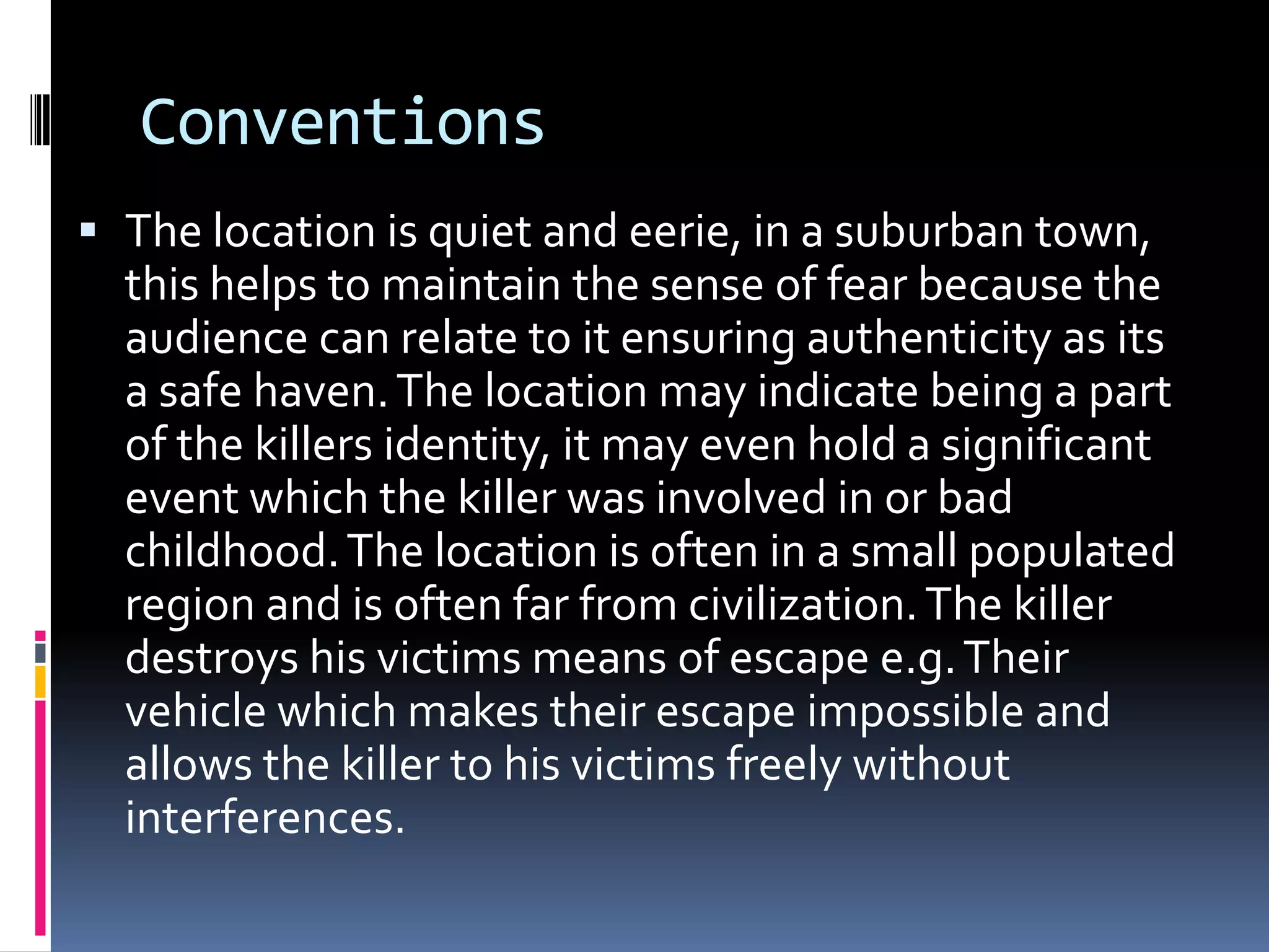 Conventions
 The location is quiet and eerie, in a suburban town,
this helps to maintain the sense of fear because the
audience can relate to it ensuring authenticity as its

a safe haven. The location may indicate being a part
of the killers identity, it may even hold a significant
event which the killer was involved in or bad
childhood. The location is often in a small populated
region and is often far from civilization. The killer
destroys his victims means of escape e.g. Their
vehicle which makes their escape impossible and
allows the killer to his victims freely without
interferences.

 