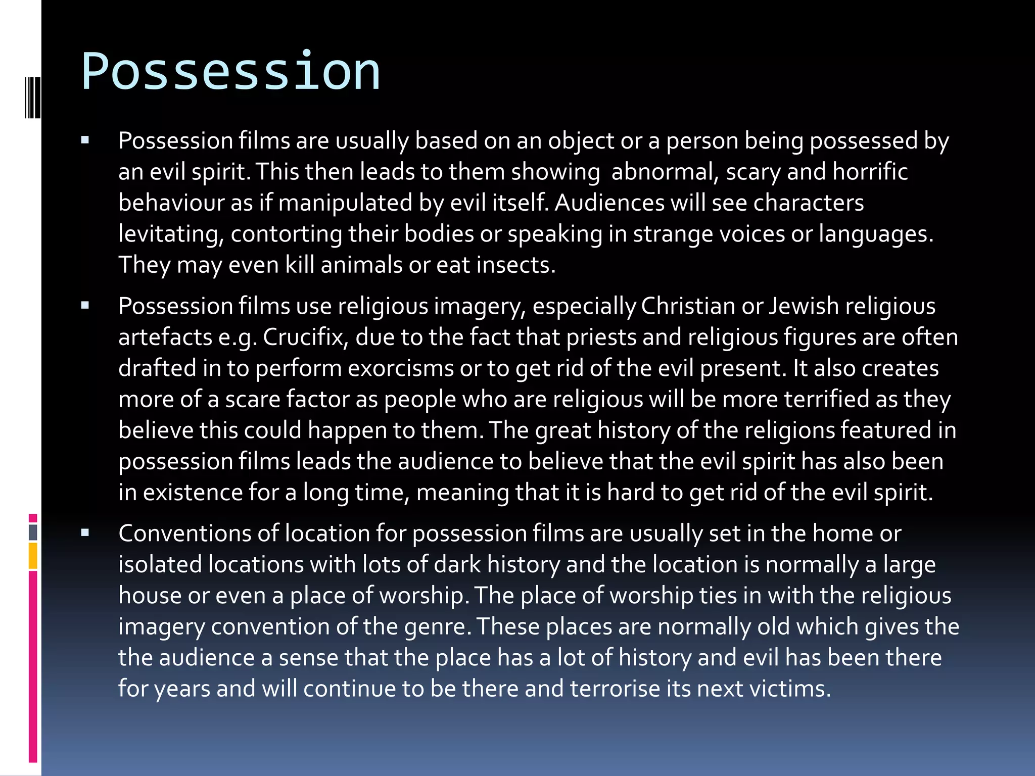 Possession


Possession films are usually based on an object or a person being possessed by
an evil spirit. This then leads to them showing abnormal, scary and horrific
behaviour as if manipulated by evil itself. Audiences will see characters
levitating, contorting their bodies or speaking in strange voices or languages.
They may even kill animals or eat insects.



Possession films use religious imagery, especially Christian or Jewish religious
artefacts e.g. Crucifix, due to the fact that priests and religious figures are often
drafted in to perform exorcisms or to get rid of the evil present. It also creates
more of a scare factor as people who are religious will be more terrified as they
believe this could happen to them. The great history of the religions featured in
possession films leads the audience to believe that the evil spirit has also been
in existence for a long time, meaning that it is hard to get rid of the evil spirit.



Conventions of location for possession films are usually set in the home or
isolated locations with lots of dark history and the location is normally a large
house or even a place of worship. The place of worship ties in with the religious
imagery convention of the genre. These places are normally old which gives the
the audience a sense that the place has a lot of history and evil has been there
for years and will continue to be there and terrorise its next victims.

 