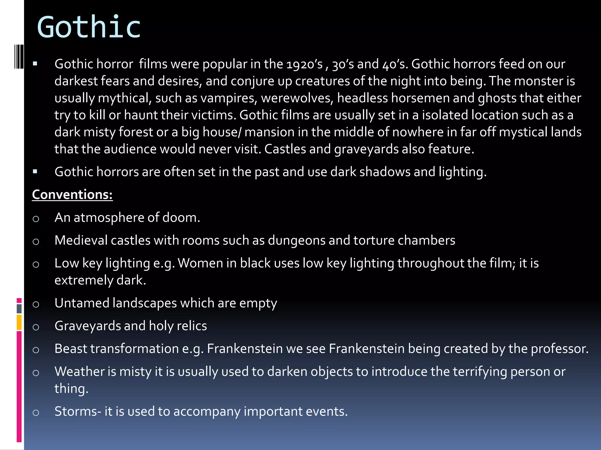 Gothic


Gothic horror films were popular in the 1920’s , 30’s and 40’s. Gothic horrors feed on our
darkest fears and desires, and conjure up creatures of the night into being. The monster is
usually mythical, such as vampires, werewolves, headless horsemen and ghosts that either
try to kill or haunt their victims. Gothic films are usually set in a isolated location such as a
dark misty forest or a big house/ mansion in the middle of nowhere in far off mystical lands
that the audience would never visit. Castles and graveyards also feature.



Gothic horrors are often set in the past and use dark shadows and lighting.

Conventions:
o

An atmosphere of doom.

o

Medieval castles with rooms such as dungeons and torture chambers

o

Low key lighting e.g. Women in black uses low key lighting throughout the film; it is
extremely dark.

o

Untamed landscapes which are empty

o

Graveyards and holy relics

o

Beast transformation e.g. Frankenstein we see Frankenstein being created by the professor.

o

Weather is misty it is usually used to darken objects to introduce the terrifying person or
thing.

o

Storms- it is used to accompany important events.

 