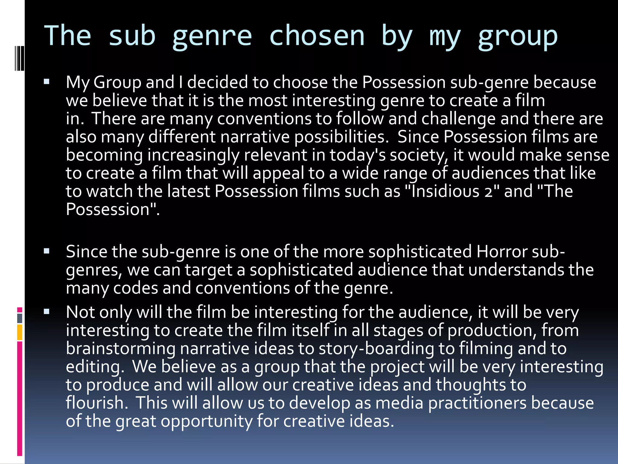 The sub genre chosen by my group
 My Group and I decided to choose the Possession sub-genre because

we believe that it is the most interesting genre to create a film
in. There are many conventions to follow and challenge and there are
also many different narrative possibilities. Since Possession films are
becoming increasingly relevant in today's society, it would make sense
to create a film that will appeal to a wide range of audiences that like
to watch the latest Possession films such as "Insidious 2" and "The
Possession".

 Since the sub-genre is one of the more sophisticated Horror sub-

genres, we can target a sophisticated audience that understands the
many codes and conventions of the genre.
 Not only will the film be interesting for the audience, it will be very
interesting to create the film itself in all stages of production, from
brainstorming narrative ideas to story-boarding to filming and to
editing. We believe as a group that the project will be very interesting
to produce and will allow our creative ideas and thoughts to
flourish. This will allow us to develop as media practitioners because
of the great opportunity for creative ideas.

 
