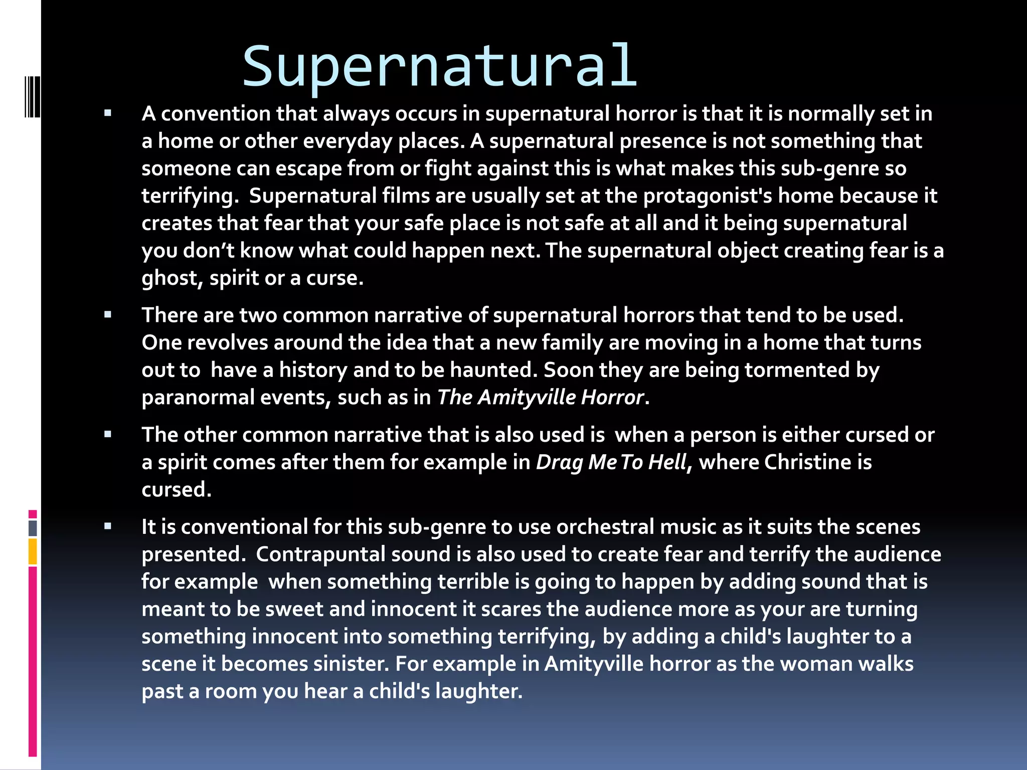 Supernatural



A convention that always occurs in supernatural horror is that it is normally set in
a home or other everyday places. A supernatural presence is not something that
someone can escape from or fight against this is what makes this sub-genre so
terrifying. Supernatural films are usually set at the protagonist's home because it
creates that fear that your safe place is not safe at all and it being supernatural
you don’t know what could happen next. The supernatural object creating fear is a
ghost, spirit or a curse.



There are two common narrative of supernatural horrors that tend to be used.
One revolves around the idea that a new family are moving in a home that turns
out to have a history and to be haunted. Soon they are being tormented by
paranormal events, such as in The Amityville Horror.



The other common narrative that is also used is when a person is either cursed or
a spirit comes after them for example in Drag Me To Hell, where Christine is
cursed.



It is conventional for this sub-genre to use orchestral music as it suits the scenes
presented. Contrapuntal sound is also used to create fear and terrify the audience
for example when something terrible is going to happen by adding sound that is
meant to be sweet and innocent it scares the audience more as your are turning
something innocent into something terrifying, by adding a child's laughter to a
scene it becomes sinister. For example in Amityville horror as the woman walks
past a room you hear a child's laughter.

 