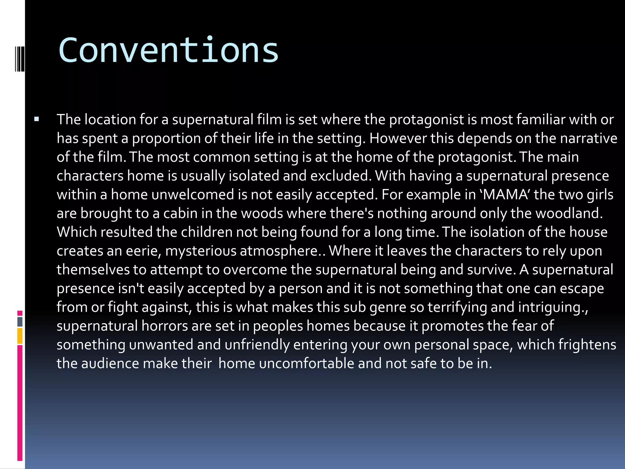 Conventions


The location for a supernatural film is set where the protagonist is most familiar with or
has spent a proportion of their life in the setting. However this depends on the narrative
of the film. The most common setting is at the home of the protagonist. The main
characters home is usually isolated and excluded. With having a supernatural presence
within a home unwelcomed is not easily accepted. For example in ‘MAMA’ the two girls
are brought to a cabin in the woods where there's nothing around only the woodland.
Which resulted the children not being found for a long time. The isolation of the house
creates an eerie, mysterious atmosphere.. Where it leaves the characters to rely upon
themselves to attempt to overcome the supernatural being and survive. A supernatural
presence isn't easily accepted by a person and it is not something that one can escape
from or fight against, this is what makes this sub genre so terrifying and intriguing.,
supernatural horrors are set in peoples homes because it promotes the fear of
something unwanted and unfriendly entering your own personal space, which frightens
the audience make their home uncomfortable and not safe to be in.

 