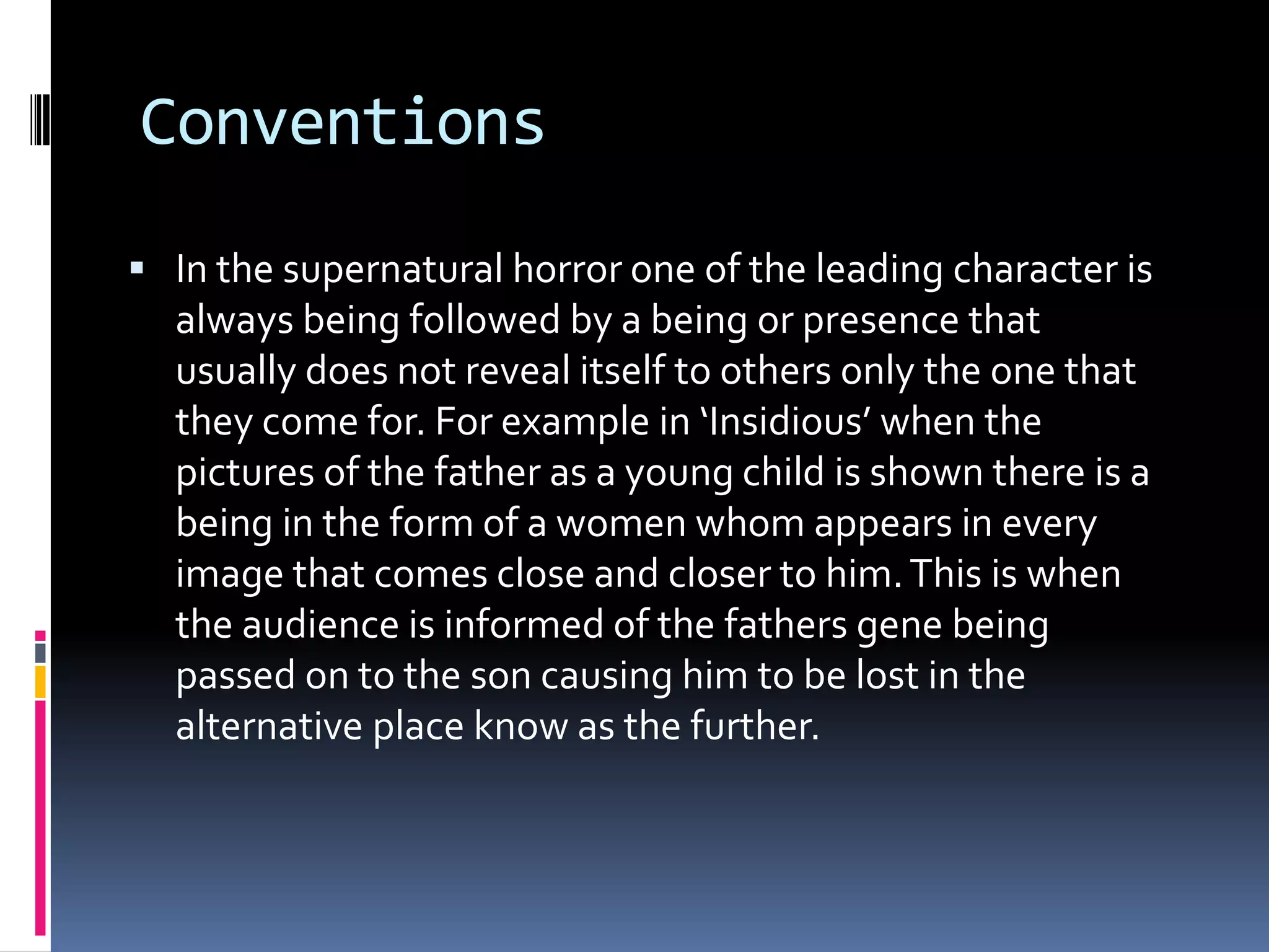 Conventions
 In the supernatural horror one of the leading character is

always being followed by a being or presence that
usually does not reveal itself to others only the one that
they come for. For example in ‘Insidious’ when the
pictures of the father as a young child is shown there is a
being in the form of a women whom appears in every
image that comes close and closer to him. This is when
the audience is informed of the fathers gene being
passed on to the son causing him to be lost in the
alternative place know as the further.

 