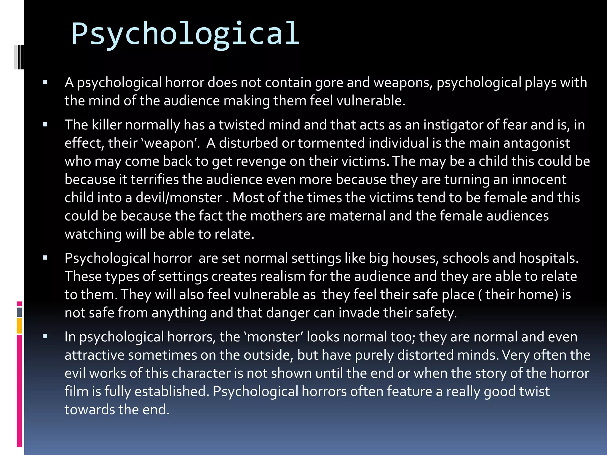 Psychological


A psychological horror does not contain gore and weapons, psychological plays with
the mind of the audience making them feel vulnerable.



The killer normally has a twisted mind and that acts as an instigator of fear and is, in
effect, their ‘weapon’. A disturbed or tormented individual is the main antagonist
who may come back to get revenge on their victims. The may be a child this could be
because it terrifies the audience even more because they are turning an innocent
child into a devil/monster . Most of the times the victims tend to be female and this
could be because the fact the mothers are maternal and the female audiences
watching will be able to relate.



Psychological horror are set normal settings like big houses, schools and hospitals.
These types of settings creates realism for the audience and they are able to relate
to them. They will also feel vulnerable as they feel their safe place ( their home) is
not safe from anything and that danger can invade their safety.



In psychological horrors, the ‘monster’ looks normal too; they are normal and even
attractive sometimes on the outside, but have purely distorted minds. Very often the
evil works of this character is not shown until the end or when the story of the horror
film is fully established. Psychological horrors often feature a really good twist
towards the end.

 