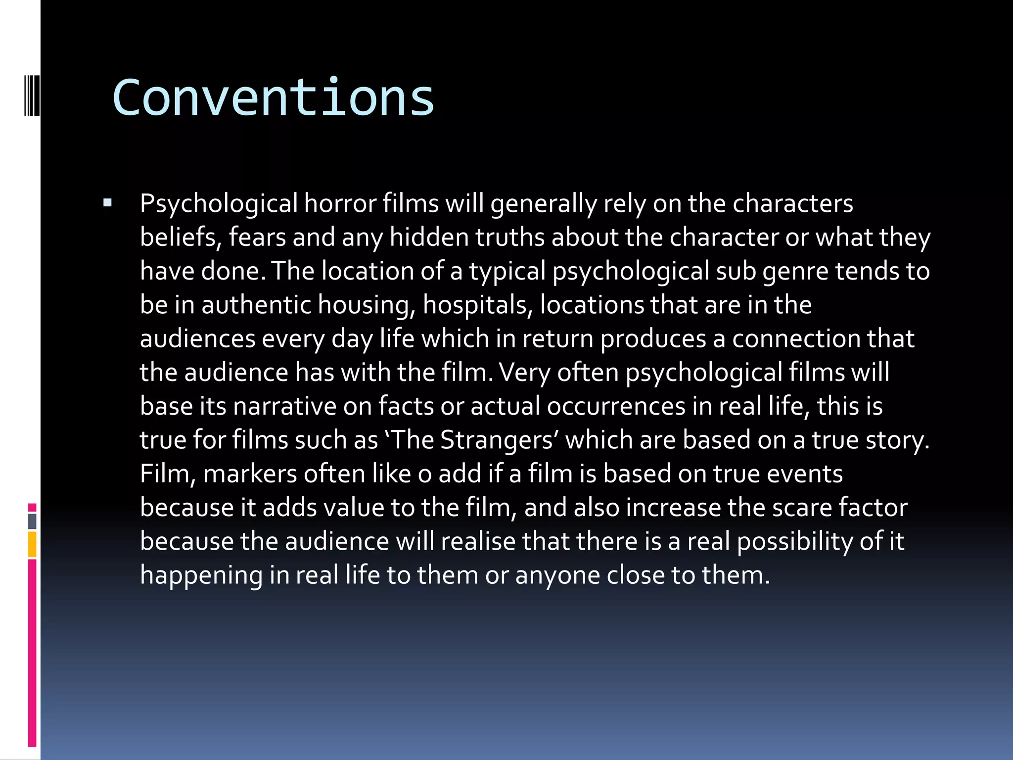 Conventions
 Psychological horror films will generally rely on the characters

beliefs, fears and any hidden truths about the character or what they
have done. The location of a typical psychological sub genre tends to
be in authentic housing, hospitals, locations that are in the
audiences every day life which in return produces a connection that
the audience has with the film. Very often psychological films will
base its narrative on facts or actual occurrences in real life, this is
true for films such as ‘The Strangers’ which are based on a true story.
Film, markers often like o add if a film is based on true events
because it adds value to the film, and also increase the scare factor
because the audience will realise that there is a real possibility of it
happening in real life to them or anyone close to them.

 