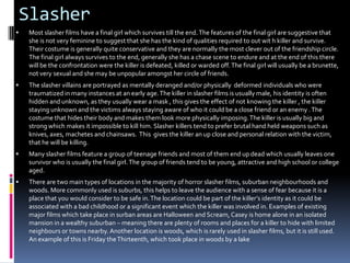 Slasher


Most slasher films have a final girl which survives till the end. The features of the final girl are suggestive that
she is not very feminine to suggest that she has the kind of qualities required to out wit h killer and survive.
Their costume is generally quite conservative and they are normally the most clever out of the friendship circle.
The final girl always survives to the end, generally she has a chase scene to endure and at the end of this there
will be the confrontation were the killer is defeated, killed or warded off. The final girl will usually be a brunette,
not very sexual and she may be unpopular amongst her circle of friends.



The slasher villains are portrayed as mentally deranged and/or physically deformed individuals who were
traumatized in many instances at an early age. The killer in slasher films is usually male, his identity is often
hidden and unknown, as they usually wear a mask , this gives the effect of not knowing the killer , the killer
staying unknown and the victims always staying aware of who it could be a close friend or an enemy . The
costume that hides their body and makes them look more physically imposing. The killer is usually big and
strong which makes it impossible to kill him. Slasher killers tend to prefer brutal hand held weapons such as
knives, axes, machetes and chainsaws. This gives the killer an up close and personal relation with the victim,
that he will be killing.



Many slasher films feature a group of teenage friends and most of them end up dead which usually leaves one
survivor who is usually the final girl. The group of friends tend to be young, attractive and high school or college
aged.



There are two main types of locations in the majority of horror slasher films, suburban neighbourhoods and
woods. More commonly used is suburbs, this helps to leave the audience with a sense of fear because it is a
place that you would consider to be safe in. The location could be part of the killer’s identity as it could be
associated with a bad childhood or a significant event which the killer was involved in. Examples of existing
major films which take place in surban areas are Halloween and Scream, Casey is home alone in an isolated
mansion in a wealthy suburban – meaning there are plenty of rooms and places for a killer to hide with limited
neighbours or towns nearby. Another location is woods, which is rarely used in slasher films, but it is still used.
An example of this is Friday the Thirteenth, which took place in woods by a lake

 