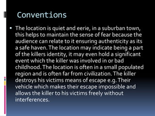 Conventions
 The location is quiet and eerie, in a suburban town,
this helps to maintain the sense of fear because the
audience can relate to it ensuring authenticity as its

a safe haven. The location may indicate being a part
of the killers identity, it may even hold a significant
event which the killer was involved in or bad
childhood. The location is often in a small populated
region and is often far from civilization. The killer
destroys his victims means of escape e.g. Their
vehicle which makes their escape impossible and
allows the killer to his victims freely without
interferences.

 