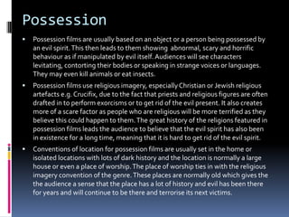 Possession


Possession films are usually based on an object or a person being possessed by
an evil spirit. This then leads to them showing abnormal, scary and horrific
behaviour as if manipulated by evil itself. Audiences will see characters
levitating, contorting their bodies or speaking in strange voices or languages.
They may even kill animals or eat insects.



Possession films use religious imagery, especially Christian or Jewish religious
artefacts e.g. Crucifix, due to the fact that priests and religious figures are often
drafted in to perform exorcisms or to get rid of the evil present. It also creates
more of a scare factor as people who are religious will be more terrified as they
believe this could happen to them. The great history of the religions featured in
possession films leads the audience to believe that the evil spirit has also been
in existence for a long time, meaning that it is hard to get rid of the evil spirit.



Conventions of location for possession films are usually set in the home or
isolated locations with lots of dark history and the location is normally a large
house or even a place of worship. The place of worship ties in with the religious
imagery convention of the genre. These places are normally old which gives the
the audience a sense that the place has a lot of history and evil has been there
for years and will continue to be there and terrorise its next victims.

 