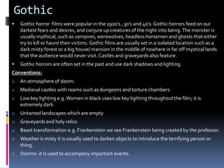 Gothic


Gothic horror films were popular in the 1920’s , 30’s and 40’s. Gothic horrors feed on our
darkest fears and desires, and conjure up creatures of the night into being. The monster is
usually mythical, such as vampires, werewolves, headless horsemen and ghosts that either
try to kill or haunt their victims. Gothic films are usually set in a isolated location such as a
dark misty forest or a big house/ mansion in the middle of nowhere in far off mystical lands
that the audience would never visit. Castles and graveyards also feature.



Gothic horrors are often set in the past and use dark shadows and lighting.

Conventions:
o

An atmosphere of doom.

o

Medieval castles with rooms such as dungeons and torture chambers

o

Low key lighting e.g. Women in black uses low key lighting throughout the film; it is
extremely dark.

o

Untamed landscapes which are empty

o

Graveyards and holy relics

o

Beast transformation e.g. Frankenstein we see Frankenstein being created by the professor.

o

Weather is misty it is usually used to darken objects to introduce the terrifying person or
thing.

o

Storms- it is used to accompany important events.

 