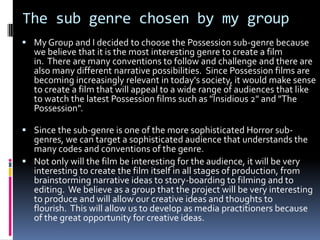 The sub genre chosen by my group
 My Group and I decided to choose the Possession sub-genre because

we believe that it is the most interesting genre to create a film
in. There are many conventions to follow and challenge and there are
also many different narrative possibilities. Since Possession films are
becoming increasingly relevant in today's society, it would make sense
to create a film that will appeal to a wide range of audiences that like
to watch the latest Possession films such as "Insidious 2" and "The
Possession".

 Since the sub-genre is one of the more sophisticated Horror sub-

genres, we can target a sophisticated audience that understands the
many codes and conventions of the genre.
 Not only will the film be interesting for the audience, it will be very
interesting to create the film itself in all stages of production, from
brainstorming narrative ideas to story-boarding to filming and to
editing. We believe as a group that the project will be very interesting
to produce and will allow our creative ideas and thoughts to
flourish. This will allow us to develop as media practitioners because
of the great opportunity for creative ideas.

 