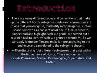  There are many different codes and conventions that make

up the different horror sub genre. Codes and conventions are
things that you recognise, to identify a certain genre, such as
space is known as a convention of a sci-fi film. In order to
understand and highlight each sub genre, we carried out a
research task to identify each sub genre conventions,. So we
can apply it into our film and make it more appealing to the
audience and can related to the sub genre chosen.
 I will be discussing four different sub-genres that exist within
the larger genre of Horror. These sub-genres
include Possession, Slasher, Psychological, Supernatural and
Gothic.

 