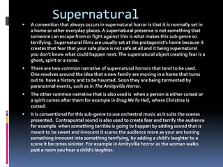 Supernatural



A convention that always occurs in supernatural horror is that it is normally set in
a home or other everyday places. A supernatural presence is not something that
someone can escape from or fight against this is what makes this sub-genre so
terrifying. Supernatural films are usually set at the protagonist's home because it
creates that fear that your safe place is not safe at all and it being supernatural
you don’t know what could happen next. The supernatural object creating fear is a
ghost, spirit or a curse.



There are two common narrative of supernatural horrors that tend to be used.
One revolves around the idea that a new family are moving in a home that turns
out to have a history and to be haunted. Soon they are being tormented by
paranormal events, such as in The Amityville Horror.



The other common narrative that is also used is when a person is either cursed or
a spirit comes after them for example in Drag Me To Hell, where Christine is
cursed.



It is conventional for this sub-genre to use orchestral music as it suits the scenes
presented. Contrapuntal sound is also used to create fear and terrify the audience
for example when something terrible is going to happen by adding sound that is
meant to be sweet and innocent it scares the audience more as your are turning
something innocent into something terrifying, by adding a child's laughter to a
scene it becomes sinister. For example in Amityville horror as the woman walks
past a room you hear a child's laughter.

 