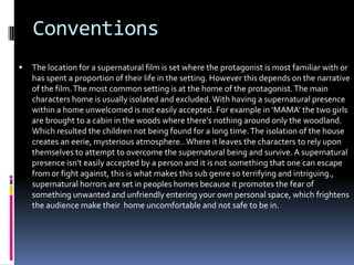 Conventions


The location for a supernatural film is set where the protagonist is most familiar with or
has spent a proportion of their life in the setting. However this depends on the narrative
of the film. The most common setting is at the home of the protagonist. The main
characters home is usually isolated and excluded. With having a supernatural presence
within a home unwelcomed is not easily accepted. For example in ‘MAMA’ the two girls
are brought to a cabin in the woods where there's nothing around only the woodland.
Which resulted the children not being found for a long time. The isolation of the house
creates an eerie, mysterious atmosphere.. Where it leaves the characters to rely upon
themselves to attempt to overcome the supernatural being and survive. A supernatural
presence isn't easily accepted by a person and it is not something that one can escape
from or fight against, this is what makes this sub genre so terrifying and intriguing.,
supernatural horrors are set in peoples homes because it promotes the fear of
something unwanted and unfriendly entering your own personal space, which frightens
the audience make their home uncomfortable and not safe to be in.

 