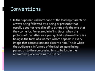 Conventions
 In the supernatural horror one of the leading character is

always being followed by a being or presence that
usually does not reveal itself to others only the one that
they come for. For example in ‘Insidious’ when the
pictures of the father as a young child is shown there is a
being in the form of a women whom appears in every
image that comes close and closer to him. This is when
the audience is informed of the fathers gene being
passed on to the son causing him to be lost in the
alternative place know as the further.

 