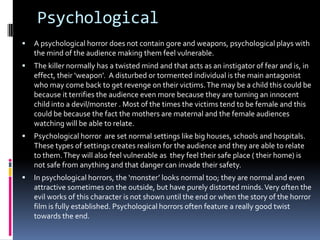 Psychological


A psychological horror does not contain gore and weapons, psychological plays with
the mind of the audience making them feel vulnerable.



The killer normally has a twisted mind and that acts as an instigator of fear and is, in
effect, their ‘weapon’. A disturbed or tormented individual is the main antagonist
who may come back to get revenge on their victims. The may be a child this could be
because it terrifies the audience even more because they are turning an innocent
child into a devil/monster . Most of the times the victims tend to be female and this
could be because the fact the mothers are maternal and the female audiences
watching will be able to relate.



Psychological horror are set normal settings like big houses, schools and hospitals.
These types of settings creates realism for the audience and they are able to relate
to them. They will also feel vulnerable as they feel their safe place ( their home) is
not safe from anything and that danger can invade their safety.



In psychological horrors, the ‘monster’ looks normal too; they are normal and even
attractive sometimes on the outside, but have purely distorted minds. Very often the
evil works of this character is not shown until the end or when the story of the horror
film is fully established. Psychological horrors often feature a really good twist
towards the end.

 