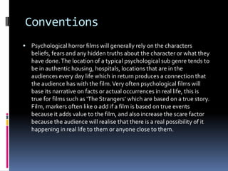 Conventions
 Psychological horror films will generally rely on the characters

beliefs, fears and any hidden truths about the character or what they
have done. The location of a typical psychological sub genre tends to
be in authentic housing, hospitals, locations that are in the
audiences every day life which in return produces a connection that
the audience has with the film. Very often psychological films will
base its narrative on facts or actual occurrences in real life, this is
true for films such as ‘The Strangers’ which are based on a true story.
Film, markers often like o add if a film is based on true events
because it adds value to the film, and also increase the scare factor
because the audience will realise that there is a real possibility of it
happening in real life to them or anyone close to them.

 