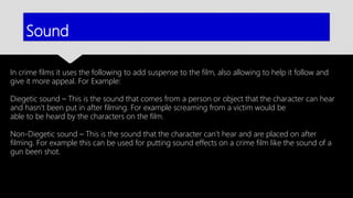 Sound
In crime films it uses the following to add suspense to the film, also allowing to help it follow and
give it more appeal. For Example:
Diegetic sound – This is the sound that comes from a person or object that the character can hear
and hasn’t been put in after filming. For example screaming from a victim would be
able to be heard by the characters on the film.
Non-Diegetic sound – This is the sound that the character can’t hear and are placed on after
filming. For example this can be used for putting sound effects on a crime film like the sound of a
gun been shot.
 