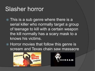 Slasher horror
This is a sub genre where there is a
serial killer who normally target a group
of teenage to kill with a certain weapon
the kill normally has a scary mask to a
knows his victims.
 Horror movies that follow this genre is
scream and Texas chain saw massacre


 