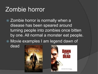 Zombie horror
Zombie horror is normally when a
disease has been speared around
turning people into zombies once bitten
by one. All normal a monster eat people.
 Movie examples I am legend dawn of
dead


 