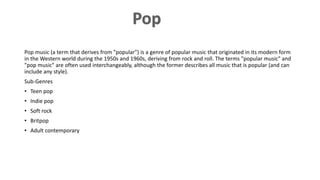 Pop music (a term that derives from "popular") is a genre of popular music that originated in its modern form
in the Western world during the 1950s and 1960s, deriving from rock and roll. The terms "popular music" and
"pop music" are often used interchangeably, although the former describes all music that is popular (and can
include any style).
Sub-Genres
• Teen pop
• Indie pop
• Soft rock
• Britpop
• Adult contemporary
 