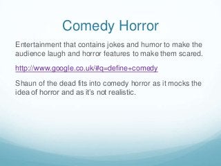 Comedy Horror
Entertainment that contains jokes and humor to make the
audience laugh and horror features to make them scared.
http://www.google.co.uk/#q=define+comedy
Shaun of the dead fits into comedy horror as it mocks the
idea of horror and as it’s not realistic.

 