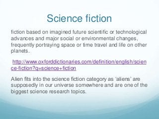 Science fiction
fiction based on imagined future scientific or technological
advances and major social or environmental changes,
frequently portraying space or time travel and life on other
planets.
http://www.oxforddictionaries.com/definition/english/scien
ce-fiction?q=science+fiction
Alien fits into the science fiction category as ‘aliens’ are
supposedly in our universe somewhere and are one of the
biggest science research topics.

 
