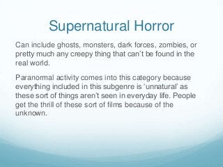 Supernatural Horror
Can include ghosts, monsters, dark forces, zombies, or
pretty much any creepy thing that can’t be found in the
real world.
Paranormal activity comes into this category because
everything included in this subgenre is ‘unnatural’ as
these sort of things aren’t seen in everyday life. People
get the thrill of these sort of films because of the
unknown.

 