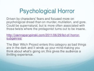 Psychological Horror
Driven by characters’ fears and focused more on
psychological dread than on murder, mutilation, and gore.
Could be supernatural, but is more often associated with
those twists where the protagonist turns out to be insane.
http://joannaparypinski.com/2011/06/29/list-of-horrorsubgenres/
The Blair Witch Project enters this category as bad things
are in the dark and it winds up your mind making you
think about what’s going on; this gives the audience a
thrilling experience.

 