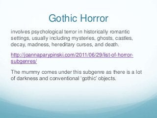 Gothic Horror
involves psychological terror in historically romantic
settings, usually including mysteries, ghosts, castles,
decay, madness, hereditary curses, and death.
http://joannaparypinski.com/2011/06/29/list-of-horrorsubgenres/

The mummy comes under this subgenre as there is a lot
of darkness and conventional ‘gothic’ objects.

 