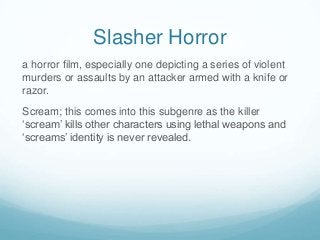Slasher Horror
a horror film, especially one depicting a series of violent
murders or assaults by an attacker armed with a knife or
razor.
Scream; this comes into this subgenre as the killer
‘scream’ kills other characters using lethal weapons and
‘screams’ identity is never revealed.

 