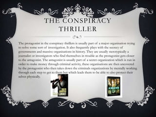 THE CONSPIRACY
                      THRILLER
The protagonist in the conspiracy thrillers is usually part of a major organisation trying
to solve some sort of investigation. It also frequently plays with the secrecy of
governments and massive organisations in history. They are usually sterotypically a
journalist or investigators who find themselves in trouble as the protagonist gets closer
to the antagonist. The antagonist is usually part of a secret organization which is run in
order to make money through criminal activity, these organisations are then uncovered
by the protagonist who then takes down the criminals organizations by mentally working
through each step to get to them but which leads them to be able to also protect their
selves physically.
 