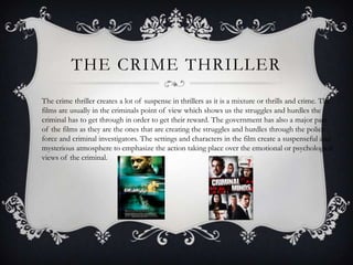 THE CRIME THRILLER
The crime thriller creates a lot of suspense in thrillers as it is a mixture or thrills and crime. The
films are usually in the criminals point of view which shows us the struggles and hurdles the
criminal has to get through in order to get their reward. The government has also a major part
of the films as they are the ones that are creating the struggles and hurdles through the police
force and criminal investigators. The settings and characters in the film create a suspenseful and
mysterious atmosphere to emphasize the action taking place over the emotional or psychological
views of the criminal.
 