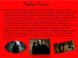 Slasher Horror
Slasher horrors tend to be based on a psychopathic killer who seeks
revenge or just to generally kill anyone. In slashers the killer will stalk his
victims and we as the audience will see the killers view of his victim
through camera techniques. A convention in slashers is based on the
characters used such as the “Final girl” usually it is a female who will
survive to the end and most likely kill the murderer. Violence is a
common and continuous convention which occurs in a slasher film as
well as the killer having a specific weapon of choice which the
audience can then identify them by, such as Freddy Krueger having
his slasher claw fingers, and Jason in Friday the 13th with his sword.
Examples of slasher films are; Scream and I know what you did last
summer.

 