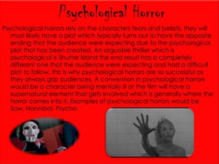 Psychological Horror
Psychological horrors rely on the characters fears and beliefs, they will
most likely have a plot which typically turns out to have the opposite
ending that the audience were expecting due to the psychological
plot that has been created. An arguable thriller which is
psychological is Shutter Island the end result has a completely
different one that the audience were expecting and had a difficult
plot to follow, this is why psychological horrors are so successful as
they always grip audiences. A convention in psychological horrors
would be a character being mentally ill or the film will have a
supernatural element that gets involved which is generally where the
horror comes into it. Examples of psychological horrors would be
Saw, Hannibal, Psycho.

 