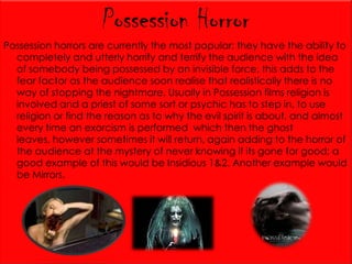 Possession Horror
Possession horrors are currently the most popular; they have the ability to
completely and utterly horrify and terrify the audience with the idea
of somebody being possessed by an invisible force, this adds to the
fear factor as the audience soon realise that realistically there is no
way of stopping the nightmare. Usually in Possession films religion is
involved and a priest of some sort or psychic has to step in, to use
religion or find the reason as to why the evil spirit is about, and almost
every time an exorcism is performed which then the ghost
leaves, however sometimes it will return, again adding to the horror of
the audience at the mystery of never knowing if its gone for good; a
good example of this would be Insidious 1&2. Another example would
be Mirrors.

 
