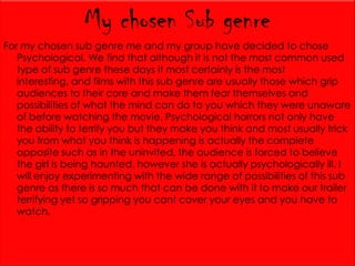 My chosen Sub genre
For my chosen sub genre me and my group have decided to chose
Psychological. We find that although it is not the most common used
type of sub genre these days it most certainly is the most
interesting, and films with this sub genre are usually those which grip
audiences to their core and make them fear themselves and
possibilities of what the mind can do to you which they were unaware
of before watching the movie. Psychological horrors not only have
the ability to terrify you but they make you think and most usually trick
you from what you think is happening is actually the complete
opposite such as in the uninvited, the audience is forced to believe
the girl is being haunted, however she is actually psychologically ill. I
will enjoy experimenting with the wide range of possibilities of this sub
genre as there is so much that can be done with it to make our trailer
terrifying yet so gripping you cant cover your eyes and you have to
watch.

 