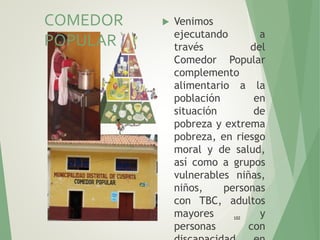 102
 Venimos
ejecutando a
través del
Comedor Popular
complemento
alimentario a la
población en
situación de
pobreza y extrema
pobreza, en riesgo
moral y de salud,
así como a grupos
vulnerables niñas,
niños, personas
con TBC, adultos
mayores y
personas con
COMEDOR
POPULAR
 