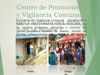 Centro de Promoción
y Vigilancia Comunal
del Cuidado del niño
y de la Madre C.
Patacolca.
103
Antes Despu
El Centro de Vigilancia Comunal, atendiende a
todos los niños y niñas menores de cinco años, y a
las madres gestantes, dándoles a conocer los
cuatro paquetes (lavado de manos, lavado de
dientes, amamantamiento para los recién nacidos
y preparación de alimentos)
 