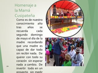 104
Homenaje a
la Mamá
Cusipateña
Como es de nuestro
conocimiento año
tras años se
recuerda cada
segundo domingo
de mayo el día de la
madre recordando
que una madre es
capaz de dar todo
sin recibir nada. De
querer con todo su
corazón sin esperar
nada a cambio. De
invertir todo en un
proyecto sin medir
 