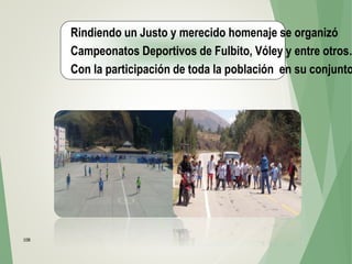 108
Rindiendo un Justo y merecido homenaje se organizó
Campeonatos Deportivos de Fulbito, Vóley y entre otros…
Con la participación de toda la población en su conjunto
 