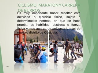 109
CICLISMO, MARATÓNY CARRERA
DE BURROS
Es muy importante hacer resaltar esta
actividad o ejercicio físico, sujeto a
determinadas normas, en que se hace
prueba, de habilidad, destreza o fuerza
física y mas aun en un aniversario mas de
nuestro distrito de Cusipata.
 