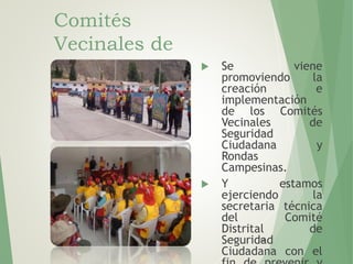 112
Comités
Vecinales de
Seguridad
Ciudadana
 Se viene
promoviendo la
creación e
implementación
de los Comités
Vecinales de
Seguridad
Ciudadana y
Rondas
Campesinas.
 Y estamos
ejerciendo la
secretaria técnica
del Comité
Distrital de
Seguridad
Ciudadana con el
 