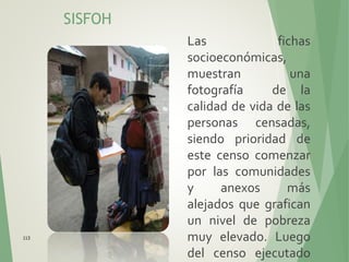 SISFOH
Las fichas
socioeconómicas,
muestran una
fotografía de la
calidad de vida de las
personas censadas,
siendo prioridad de
este censo comenzar
por las comunidades
y anexos más
alejados que grafican
un nivel de pobreza
muy elevado. Luego
del censo ejecutado
113
 